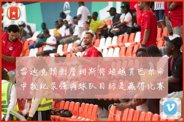 雷迪克预测詹姆斯将超越贾巴尔命中数纪录强调球队目标是赢得比赛