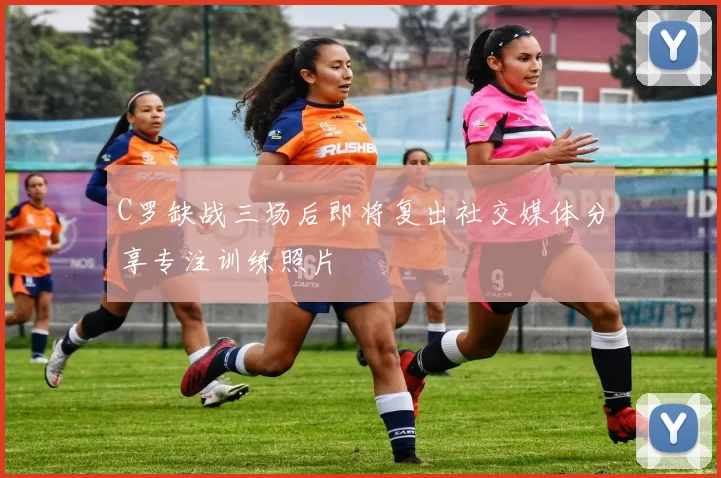 C罗缺战三场后即将复出社交媒体分享专注训练照片