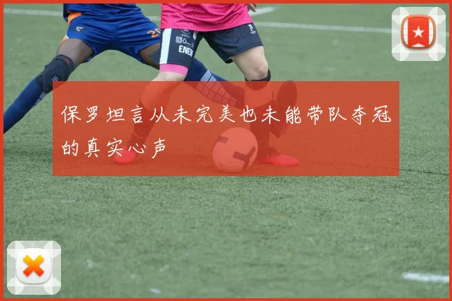 保罗坦言从未完美也未能带队夺冠的真实心声