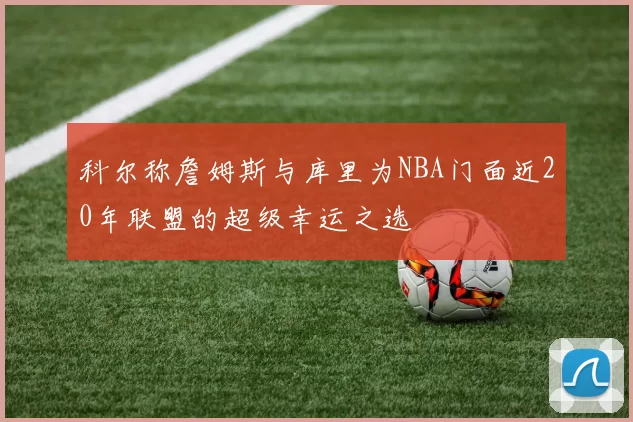科尔称詹姆斯与库里为NBA门面近20年联盟的超级幸运之选