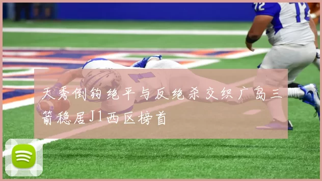 天秀倒钩绝平与反绝杀交织广岛三箭稳居J1西区榜首