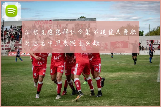 法尔克透露拜仁今夏不追佳夫曼联对这名中卫表现出兴趣