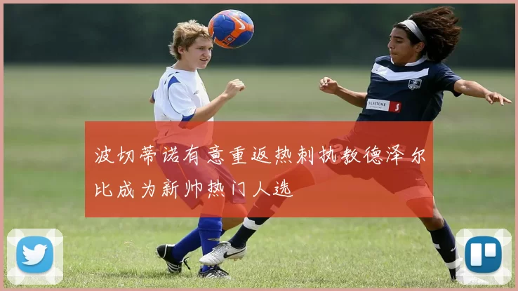 波切蒂诺有意重返热刺执教德泽尔比成为新帅热门人选