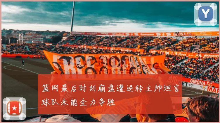 篮网最后时刻崩盘遭逆转主帅坦言球队未能全力争胜