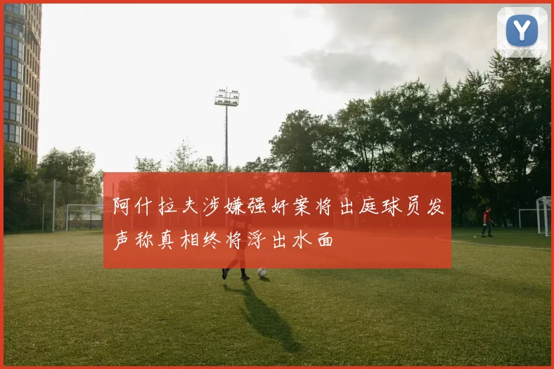 阿什拉夫涉嫌强奸案将出庭球员发声称真相终将浮出水面