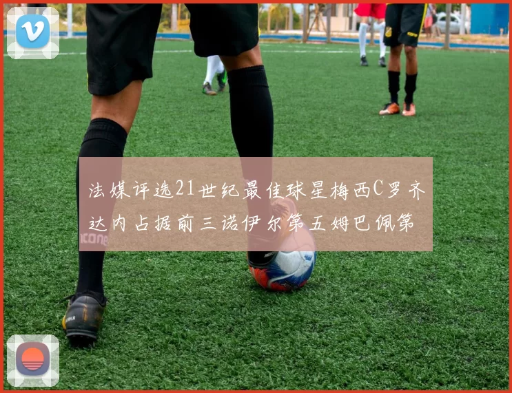 法媒评选21世纪最佳球星梅西C罗齐达内占据前三诺伊尔第五姆巴佩第十八