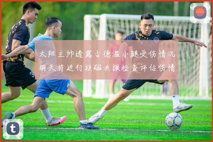 太阳主帅透露古德温小腿受伤情况明天将进行核磁共振检查评估伤情