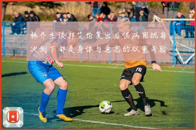 韩乔生谈郭艾伦复出后伤病困扰每次倒下都是身体与意志的双重考验