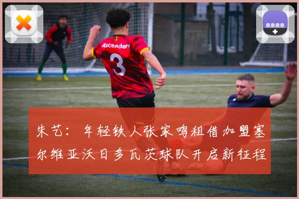 朱艺：年轻铁人张家鸣租借加盟塞尔维亚沃日多瓦茨球队开启新征程