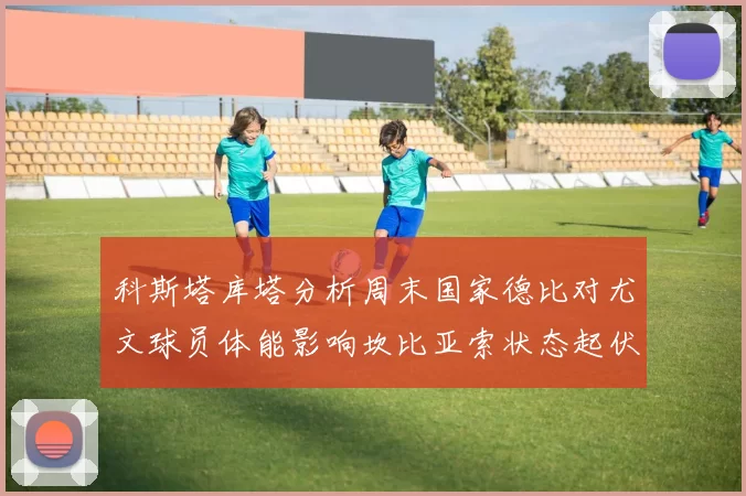 科斯塔库塔分析周末国家德比对尤文球员体能影响坎比亚索状态起伏不定