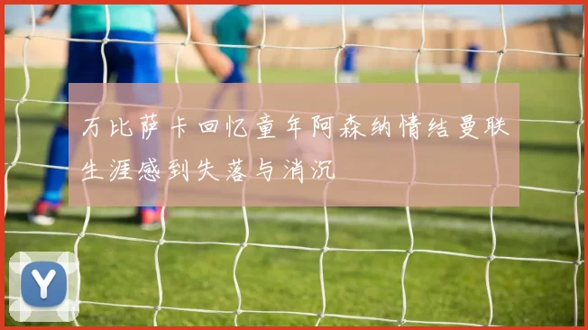 万比萨卡回忆童年阿森纳情结曼联生涯感到失落与消沉