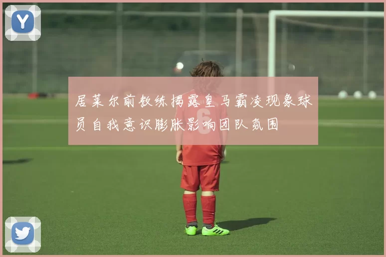 居莱尔前教练揭露皇马霸凌现象球员自我意识膨胀影响团队氛围