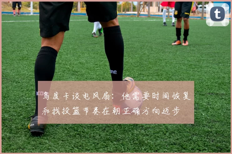 乌度卡谈电风扇：他需要时间恢复和找投篮节奏在朝正确方向迈步