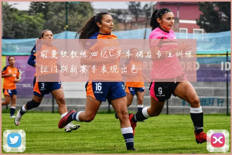 前曼联教练回忆C罗车祸后专注训练拉门斯新赛季表现出色
