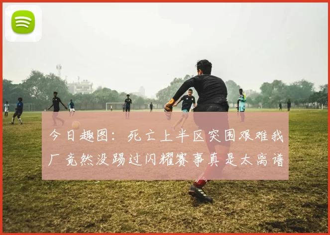今日趣图：死亡上半区突围艰难我厂竟然没踢过闪耀赛事真是太离谱了